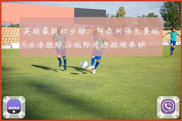 英超最新积分榜：阿森纳领先曼城6分净胜球占优即将迎战埃弗顿