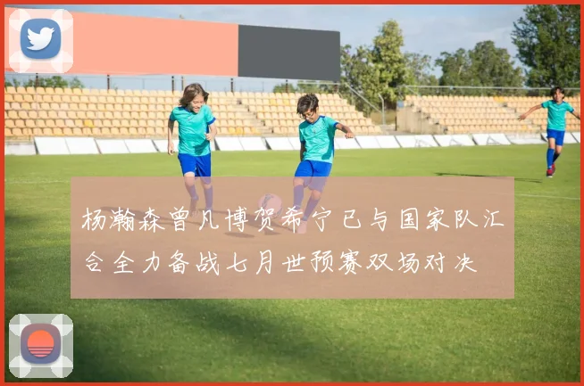 杨瀚森曾凡博贺希宁已与国家队汇合全力备战七月世预赛双场对决