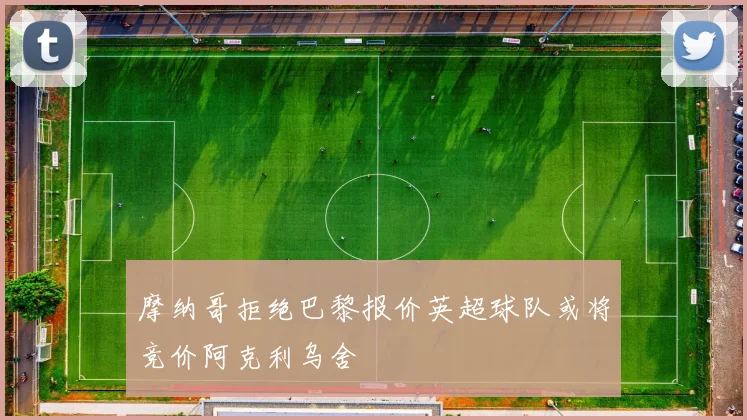摩纳哥拒绝巴黎报价英超球队或将竞价阿克利乌舍