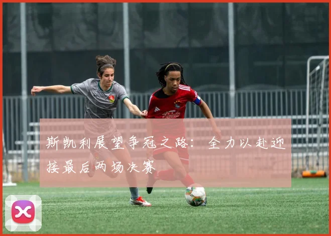 斯凯利展望争冠之路：全力以赴迎接最后两场决赛