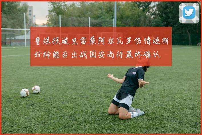 鲁媒报道克雷桑阿尔瓦罗伤情逐渐好转能否出战国安尚待最终确认