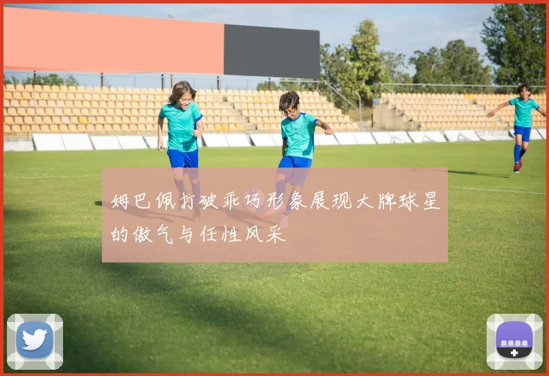 姆巴佩打破乖巧形象展现大牌球星的傲气与任性风采