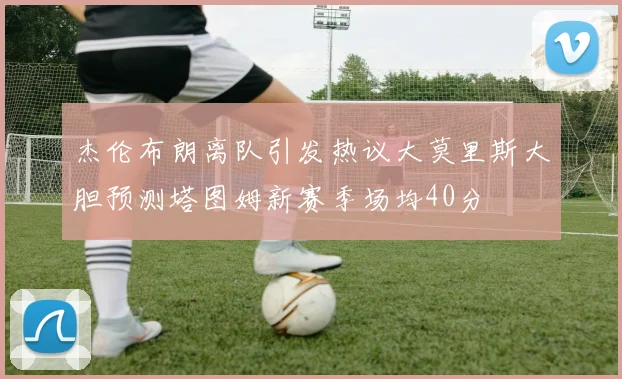 杰伦布朗离队引发热议大莫里斯大胆预测塔图姆新赛季场均40分