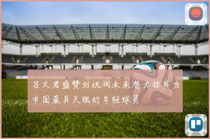 吕文君盛赞刘祝润未来潜力称其为中国最具天赋的年轻球员