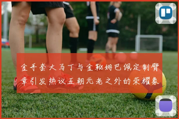 金手套大马丁与金靴姆巴佩定制臂章引发热议五朝元老之外的荣耀象征