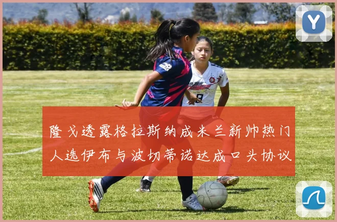 隆戈透露格拉斯纳成米兰新帅热门人选伊布与波切蒂诺达成口头协议