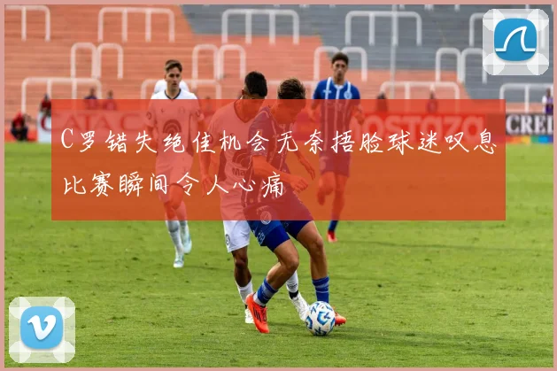 C罗错失绝佳机会无奈捂脸球迷叹息比赛瞬间令人心痛